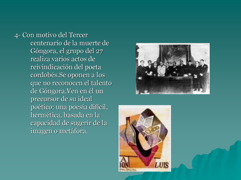 4- Con motivo del Tercer centenario de la muerte de Góngora, el grupo del 27 realiza varios actos de reivindicación del poeta cordobés.Se oponen a los que no reconocen el talento de Góngora.Ven en él un precursor de su ideal poético: una poesía difícil, hermética, basada en la capacidad de sugerir de la imagen o metáfora.