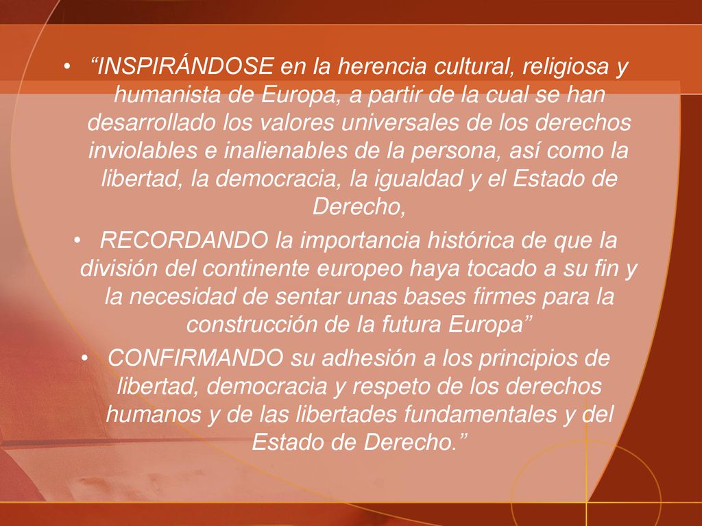 INSPIRÁNDOSE en la herencia cultural, religiosa y humanista de Europa, a partir de la cual se han desarrollado los valores universales de los derechos inviolables e inalienables de la persona, así como la libertad, la democracia, la igualdad y el Estado de Derecho,