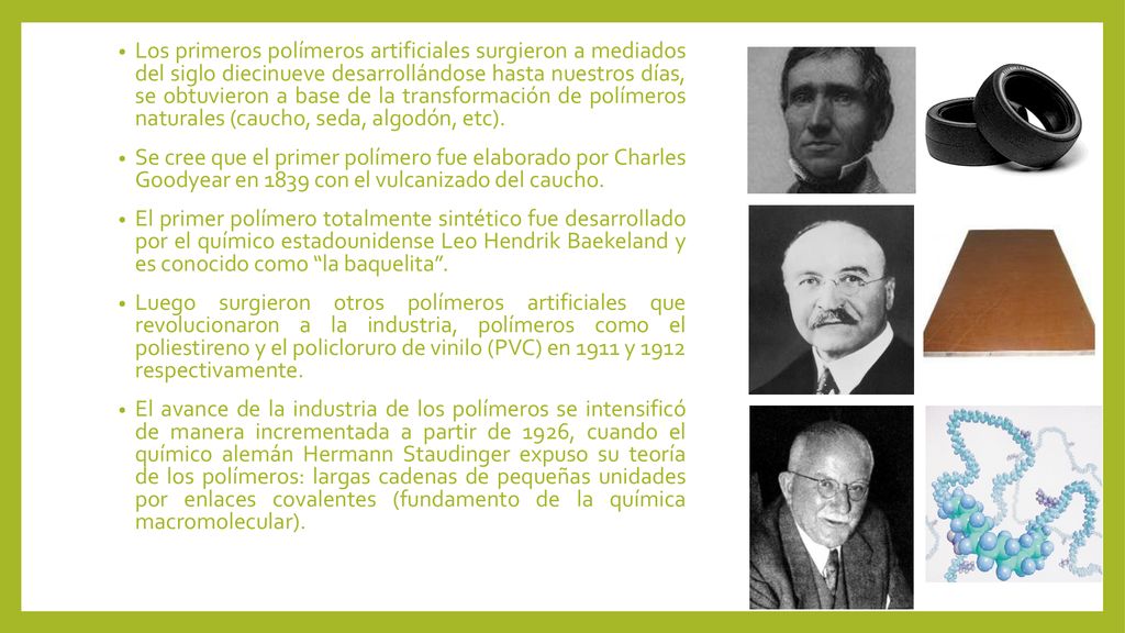 Los primeros polímeros artificiales surgieron a mediados del siglo diecinueve desarrollándose hasta nuestros días, se obtuvieron a base de la transformación de polímeros naturales (caucho, seda, algodón, etc).