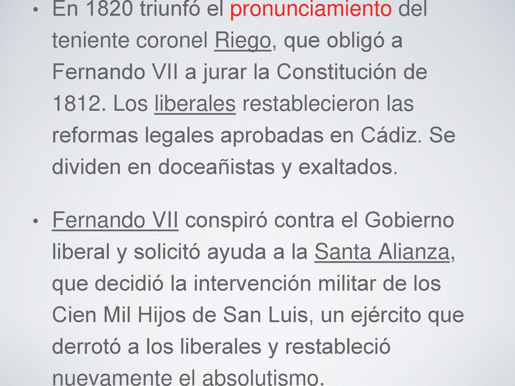 En 1820 triunfó el pronunciamiento del teniente coronel Riego, que obligó a Fernando VII a jurar la Constitución de Los liberales restablecieron las reformas legales aprobadas en Cádiz. Se dividen en doceañistas y exaltados.