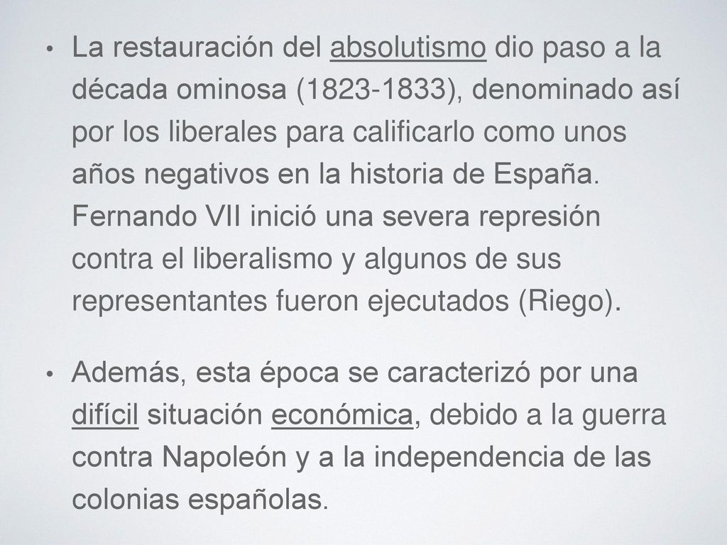 La restauración del absolutismo dio paso a la década ominosa ( ), denominado así por los liberales para calificarlo como unos años negativos en la historia de España. Fernando VII inició una severa represión contra el liberalismo y algunos de sus representantes fueron ejecutados (Riego).