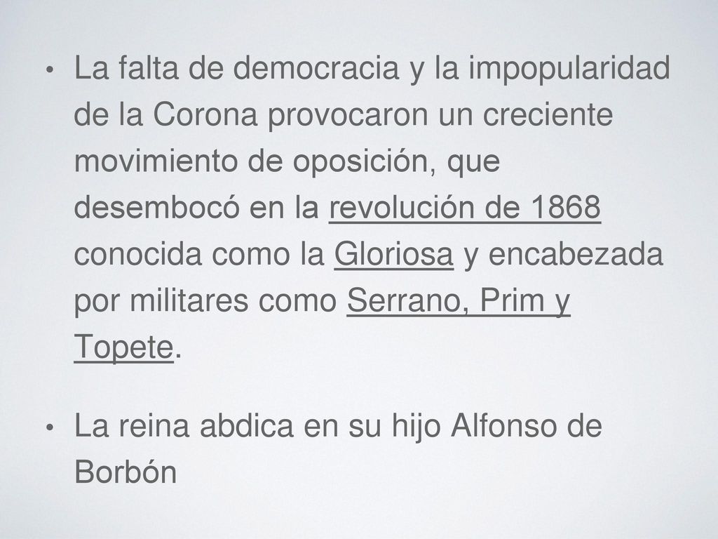 La falta de democracia y la impopularidad de la Corona provocaron un creciente movimiento de oposición, que desembocó en la revolución de 1868 conocida como la Gloriosa y encabezada por militares como Serrano, Prim y Topete.