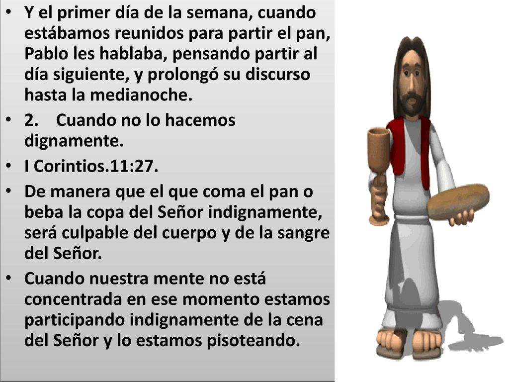 Y el primer día de la semana, cuando estábamos reunidos para partir el pan, Pablo les hablaba, pensando partir al día siguiente, y prolongó su discurso hasta la medianoche.