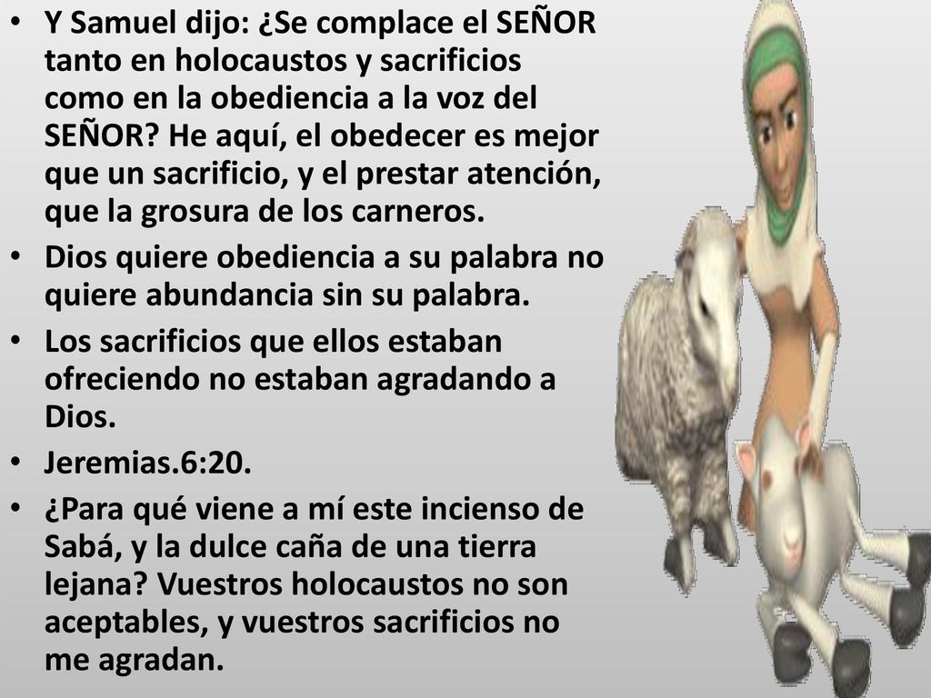 Y Samuel dijo: ¿Se complace el SEÑOR tanto en holocaustos y sacrificios como en la obediencia a la voz del SEÑOR He aquí, el obedecer es mejor que un sacrificio, y el prestar atención, que la grosura de los carneros.