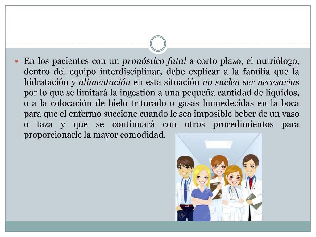 En los pacientes con un pronóstico fatal a corto plazo, el nutriólogo, dentro del equipo interdisciplinar, debe explicar a la familia que la hidratación y alimentación en esta situación no suelen ser necesarias por lo que se limitará la ingestión a una pequeña cantidad de líquidos, o a la colocación de hielo triturado o gasas humedecidas en la boca para que el enfermo succione cuando le sea imposible beber de un vaso o taza y que se continuará con otros procedimientos para proporcionarle la mayor comodidad.