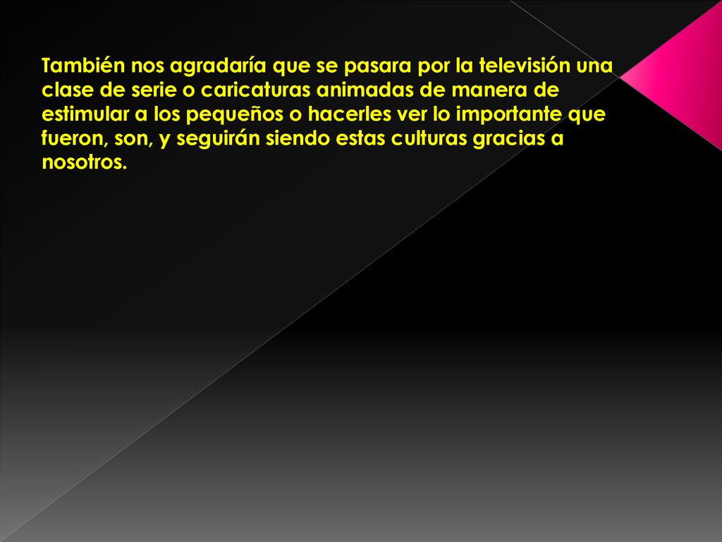 También nos agradaría que se pasara por la televisión una clase de serie o caricaturas animadas de manera de estimular a los pequeños o hacerles ver lo importante que fueron, son, y seguirán siendo estas culturas gracias a nosotros.