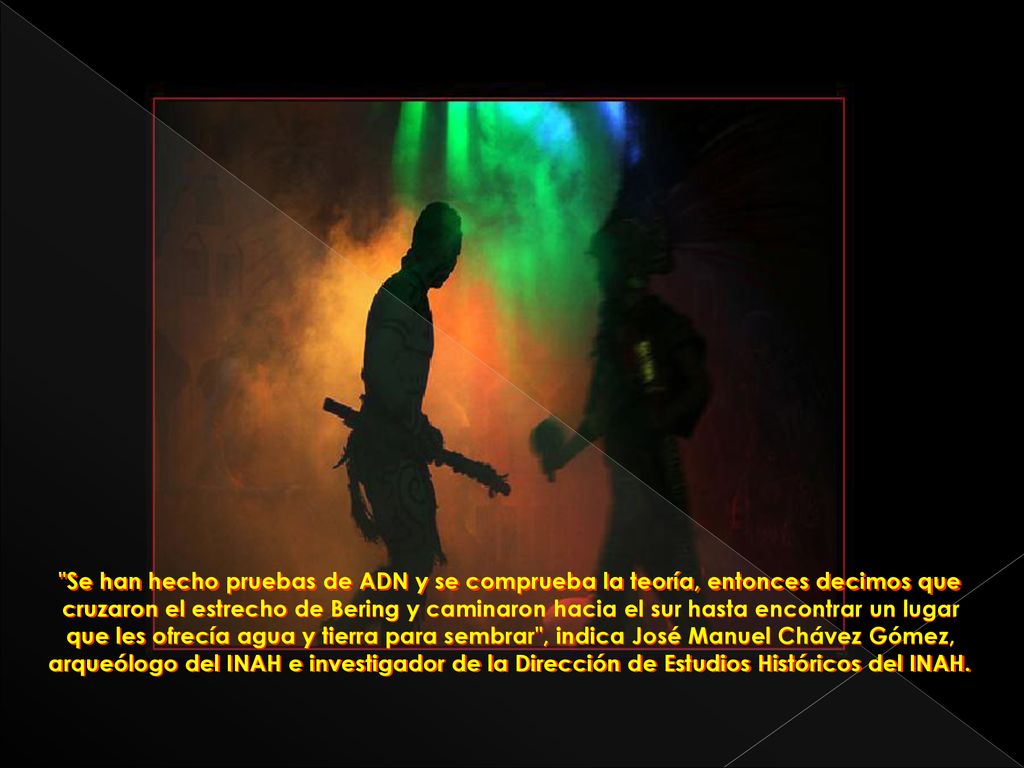 Se han hecho pruebas de ADN y se comprueba la teoría, entonces decimos que cruzaron el estrecho de Bering y caminaron hacia el sur hasta encontrar un lugar que les ofrecía agua y tierra para sembrar , indica José Manuel Chávez Gómez, arqueólogo del INAH e investigador de la Dirección de Estudios Históricos del INAH.