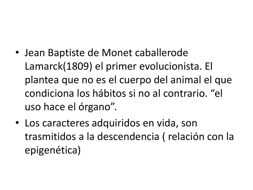 Jean Baptiste de Monet caballerode Lamarck(1809) el primer evolucionista. El plantea que no es el cuerpo del animal el que condiciona los hábitos si no al contrario. el uso hace el órgano .