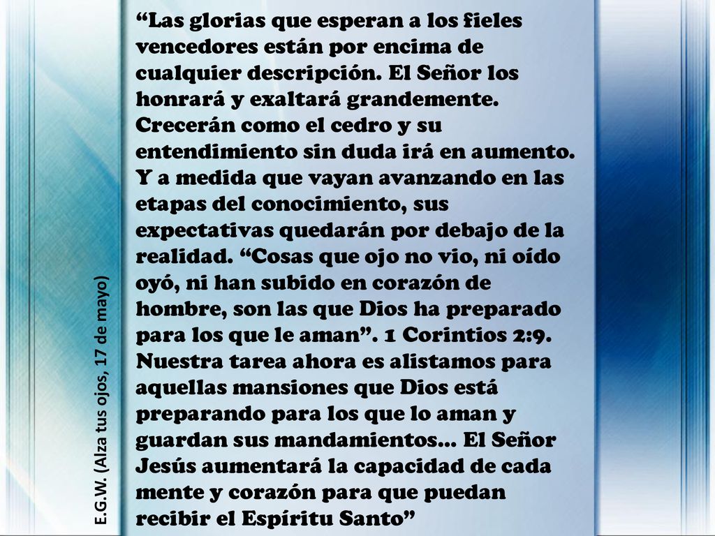 Las glorias que esperan a los fieles vencedores están por encima de cualquier descripción. El Señor los honrará y exaltará grandemente. Crecerán como el cedro y su entendimiento sin duda irá en aumento. Y a medida que vayan avanzando en las etapas del conocimiento, sus expectativas quedarán por debajo de la realidad. Cosas que ojo no vio, ni oído oyó, ni han subido en corazón de hombre, son las que Dios ha preparado para los que le aman . 1 Corintios 2:9. Nuestra tarea ahora es alistamos para aquellas mansiones que Dios está preparando para los que lo aman y guardan sus mandamientos... El Señor Jesús aumentará la capacidad de cada mente y corazón para que puedan recibir el Espíritu Santo