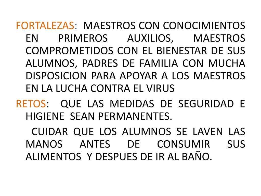FORTALEZAS: MAESTROS CON CONOCIMIENTOS EN PRIMEROS AUXILIOS, MAESTROS COMPROMETIDOS CON EL BIENESTAR DE SUS ALUMNOS, PADRES DE FAMILIA CON MUCHA DISPOSICION PARA APOYAR A LOS MAESTROS EN LA LUCHA CONTRA EL VIRUS RETOS: QUE LAS MEDIDAS DE SEGURIDAD E HIGIENE SEAN PERMANENTES.