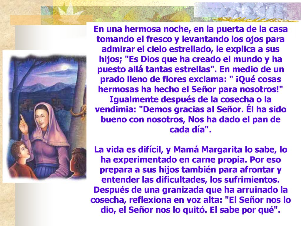 En una hermosa noche, en la puerta de la casa tomando el fresco y levantando los ojos para admirar el cielo estrellado, le explica a sus hijos; Es Dios que ha creado el mundo y ha puesto allá tantas estrellas . En medio de un prado lleno de flores exclama: ¡Qué cosas hermosas ha hecho el Señor para nosotros! Igualmente después de la cosecha o la vendimia: Demos gracias al Señor. Él ha sido bueno con nosotros, Nos ha dado el pan de cada día .