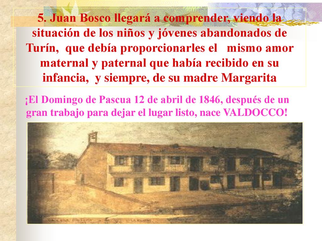 5. Juan Bosco llegará a comprender, viendo la situación de los niños y jóvenes abandonados de Turín, que debía proporcionarles el mismo amor maternal y paternal que había recibido en su infancia, y siempre, de su madre Margarita