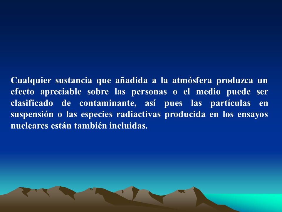 Cualquier sustancia que añadida a la atmósfera produzca un efecto apreciable sobre las personas o el medio puede ser clasificado de contaminante, así pues las partículas en suspensión o las especies radiactivas producida en los ensayos nucleares están también incluidas.