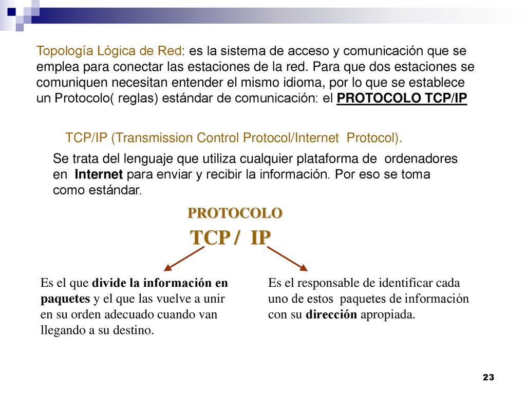 Topología Lógica de Red: es la sistema de acceso y comunicación que se emplea para conectar las estaciones de la red. Para que dos estaciones se comuniquen necesitan entender el mismo idioma, por lo que se establece un Protocolo( reglas) estándar de comunicación: el PROTOCOLO TCP/IP