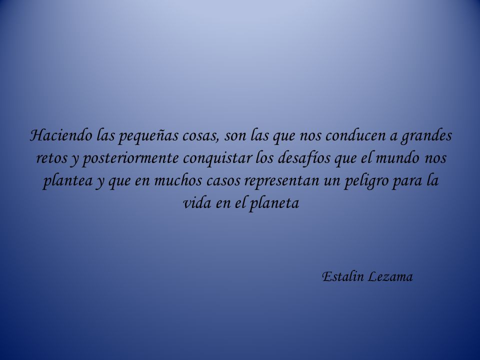 Haciendo las pequeñas cosas, son las que nos conducen a grandes retos y posteriormente conquistar los desafíos que el mundo nos plantea y que en muchos casos representan un peligro para la vida en el planeta