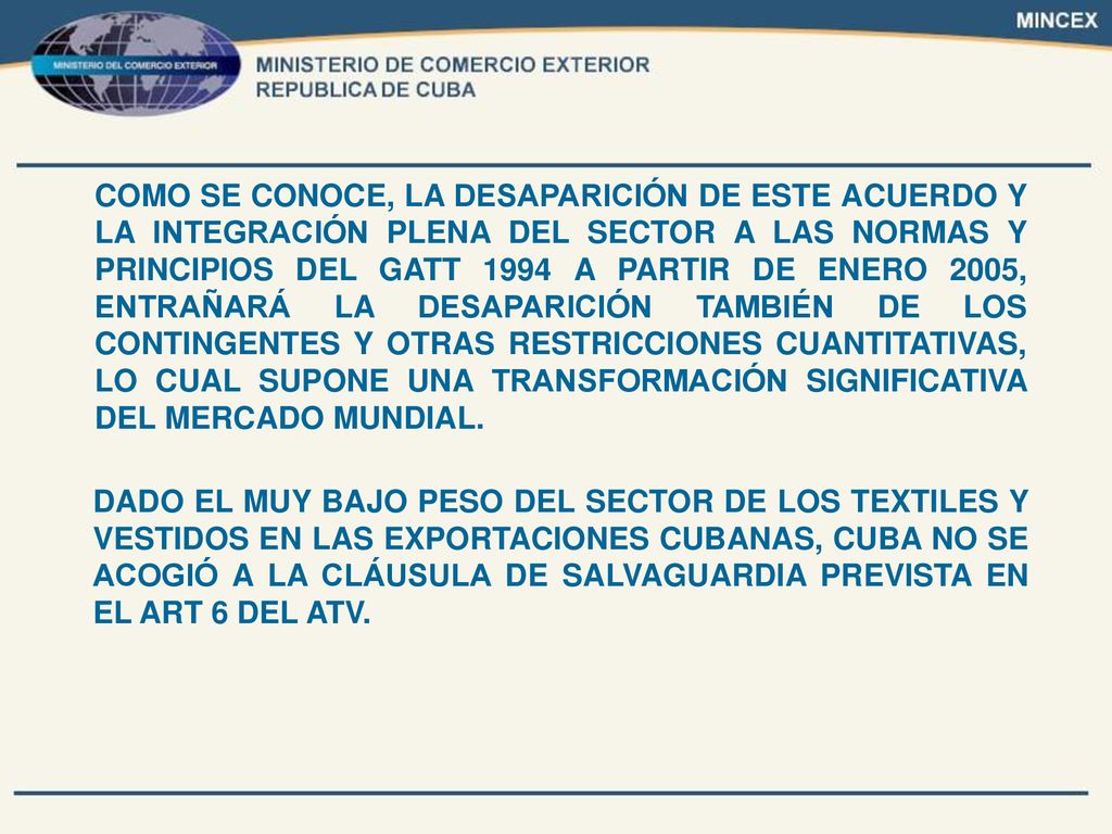 COMO SE CONOCE, LA DESAPARICIÓN DE ESTE ACUERDO Y LA INTEGRACIÓN PLENA DEL SECTOR A LAS NORMAS Y PRINCIPIOS DEL GATT 1994 A PARTIR DE ENERO 2005, ENTRAÑARÁ LA DESAPARICIÓN TAMBIÉN DE LOS CONTINGENTES Y OTRAS RESTRICCIONES CUANTITATIVAS, LO CUAL SUPONE UNA TRANSFORMACIÓN SIGNIFICATIVA DEL MERCADO MUNDIAL.