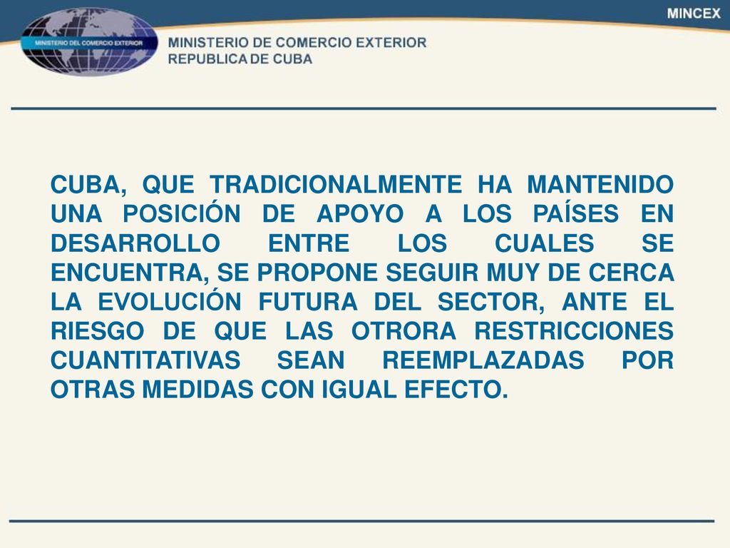 CUBA, QUE TRADICIONALMENTE HA MANTENIDO UNA POSICIÓN DE APOYO A LOS PAÍSES EN DESARROLLO ENTRE LOS CUALES SE ENCUENTRA, SE PROPONE SEGUIR MUY DE CERCA LA EVOLUCIÓN FUTURA DEL SECTOR, ANTE EL RIESGO DE QUE LAS OTRORA RESTRICCIONES CUANTITATIVAS SEAN REEMPLAZADAS POR OTRAS MEDIDAS CON IGUAL EFECTO.