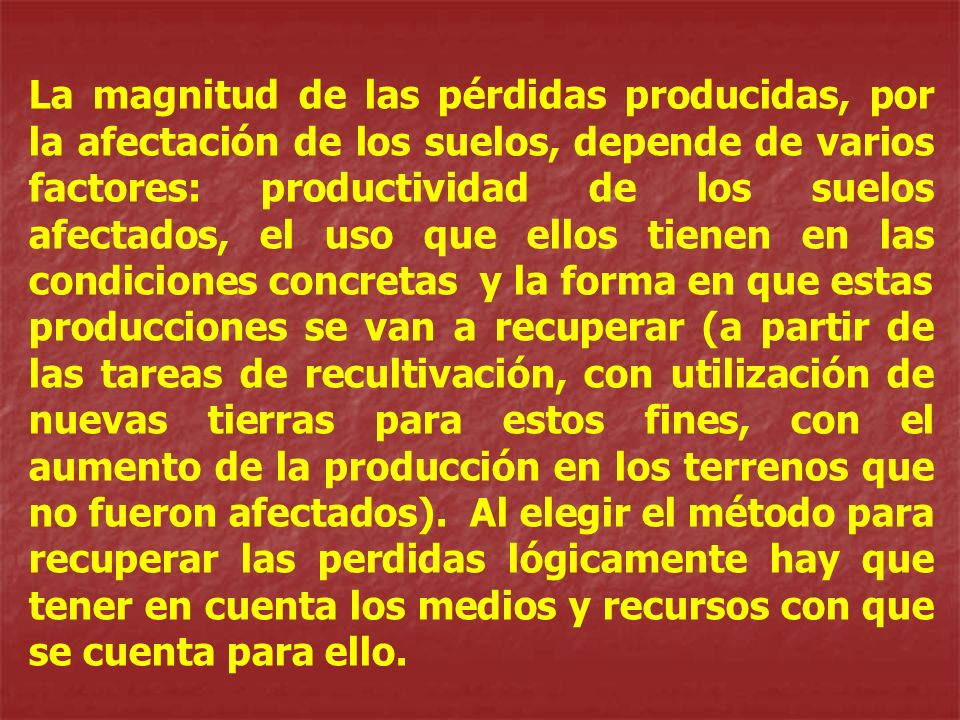 La magnitud de las pérdidas producidas, por la afectación de los suelos, depende de varios factores: productividad de los suelos afectados, el uso que ellos tienen en las condiciones concretas y la forma en que estas producciones se van a recuperar (a partir de las tareas de recultivación, con utilización de nuevas tierras para estos fines, con el aumento de la producción en los terrenos que no fueron afectados).