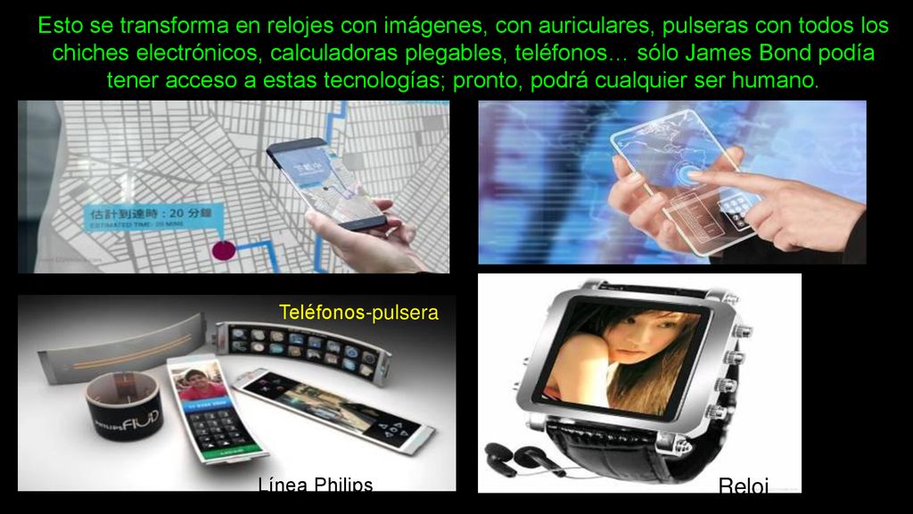 Esto se transforma en relojes con imágenes, con auriculares, pulseras con todos los chiches electrónicos, calculadoras plegables, teléfonos… sólo James Bond podía tener acceso a estas tecnologías; pronto, podrá cualquier ser humano.