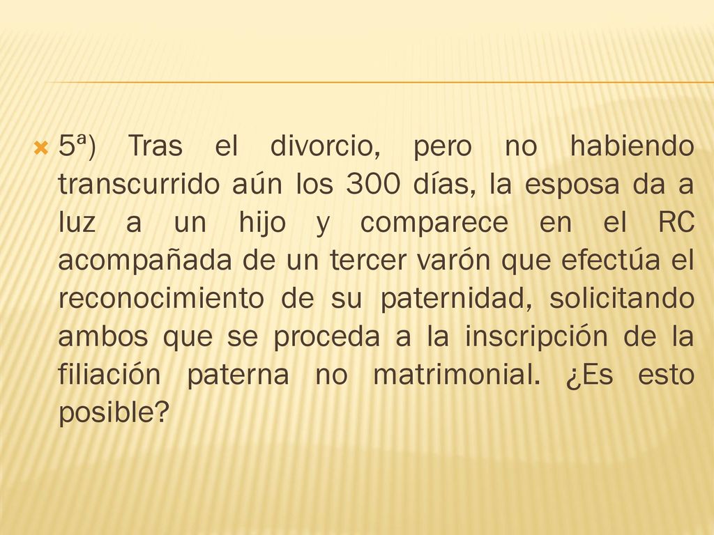 5ª) Tras el divorcio, pero no habiendo transcurrido aún los 300 días, la esposa da a luz a un hijo y comparece en el RC acompañada de un tercer varón que efectúa el reconocimiento de su paternidad, solicitando ambos que se proceda a la inscripción de la filiación paterna no matrimonial.