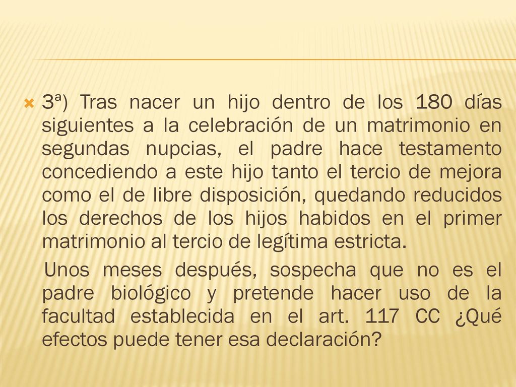 3ª) Tras nacer un hijo dentro de los 180 días siguientes a la celebración de un matrimonio en segundas nupcias, el padre hace testamento concediendo a este hijo tanto el tercio de mejora como el de libre disposición, quedando reducidos los derechos de los hijos habidos en el primer matrimonio al tercio de legítima estricta.