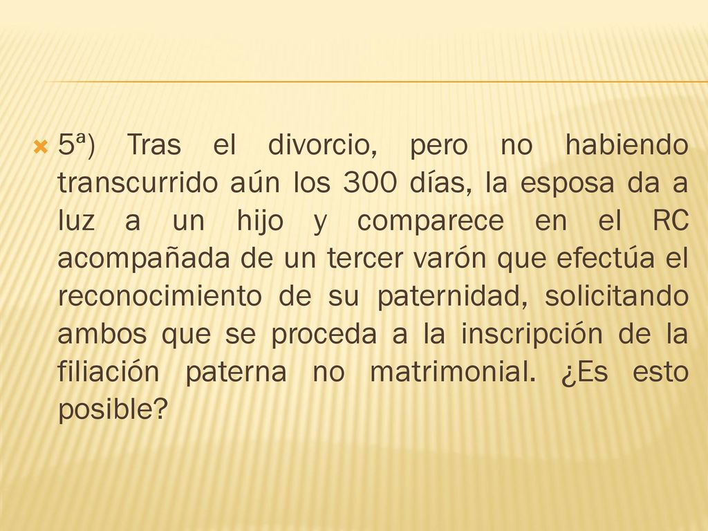 5ª) Tras el divorcio, pero no habiendo transcurrido aún los 300 días, la esposa da a luz a un hijo y comparece en el RC acompañada de un tercer varón que efectúa el reconocimiento de su paternidad, solicitando ambos que se proceda a la inscripción de la filiación paterna no matrimonial.