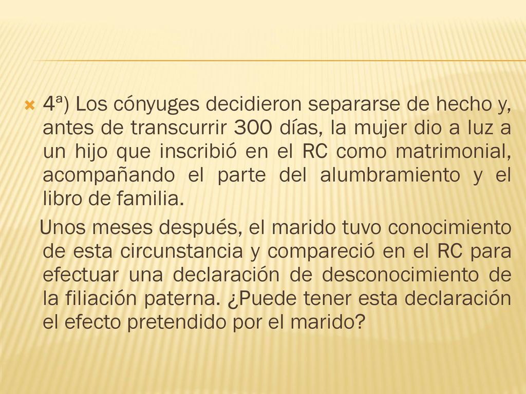 4ª) Los cónyuges decidieron separarse de hecho y, antes de transcurrir 300 días, la mujer dio a luz a un hijo que inscribió en el RC como matrimonial, acompañando el parte del alumbramiento y el libro de familia.