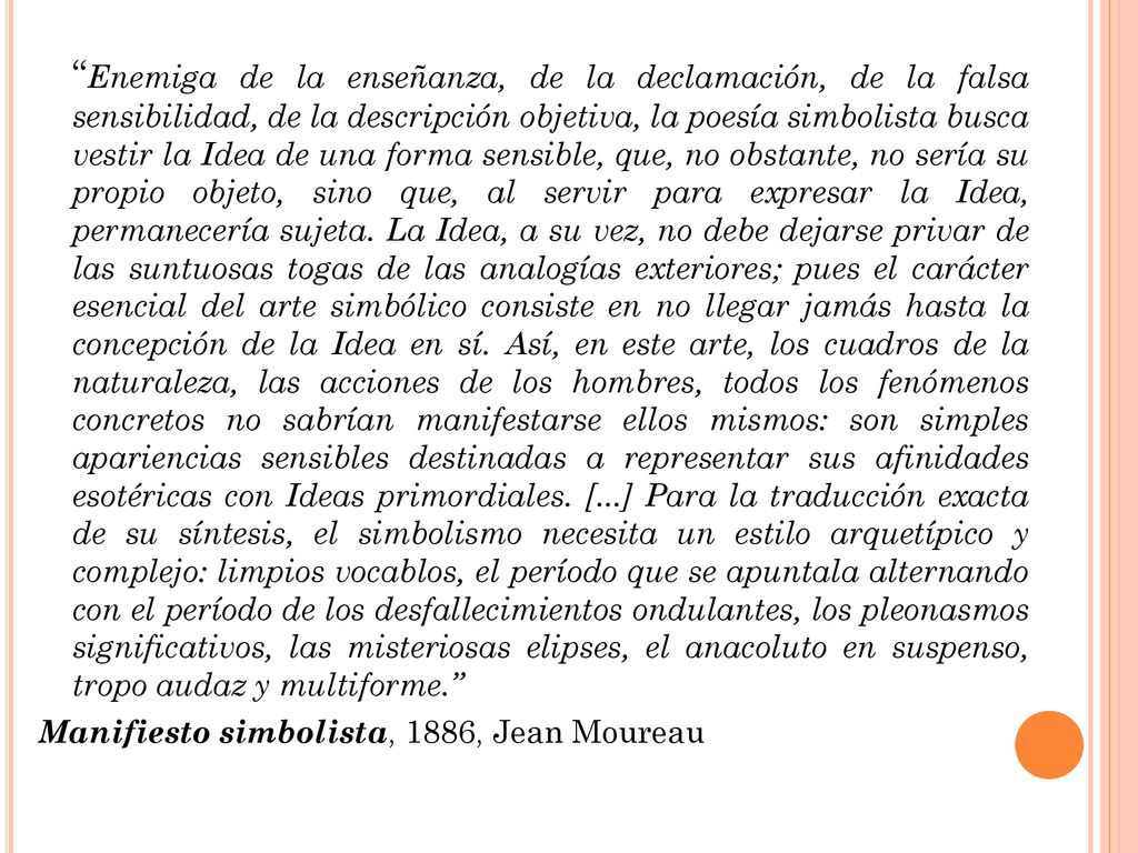 Enemiga de la enseñanza, de la declamación, de la falsa sensibilidad, de la descripción objetiva, la poesía simbolista busca vestir la Idea de una forma sensible, que, no obstante, no sería su propio objeto, sino que, al servir para expresar la Idea, permanecería sujeta. La Idea, a su vez, no debe dejarse privar de las suntuosas togas de las analogías exteriores; pues el carácter esencial del arte simbólico consiste en no llegar jamás hasta la concepción de la Idea en sí. Así, en este arte, los cuadros de la naturaleza, las acciones de los hombres, todos los fenómenos concretos no sabrían manifestarse ellos mismos: son simples apariencias sensibles destinadas a representar sus afinidades esotéricas con Ideas primordiales. [...] Para la traducción exacta de su síntesis, el simbolismo necesita un estilo arquetípico y complejo: limpios vocablos, el período que se apuntala alternando con el período de los desfallecimientos ondulantes, los pleonasmos significativos, las misteriosas elipses, el anacoluto en suspenso, tropo audaz y multiforme.