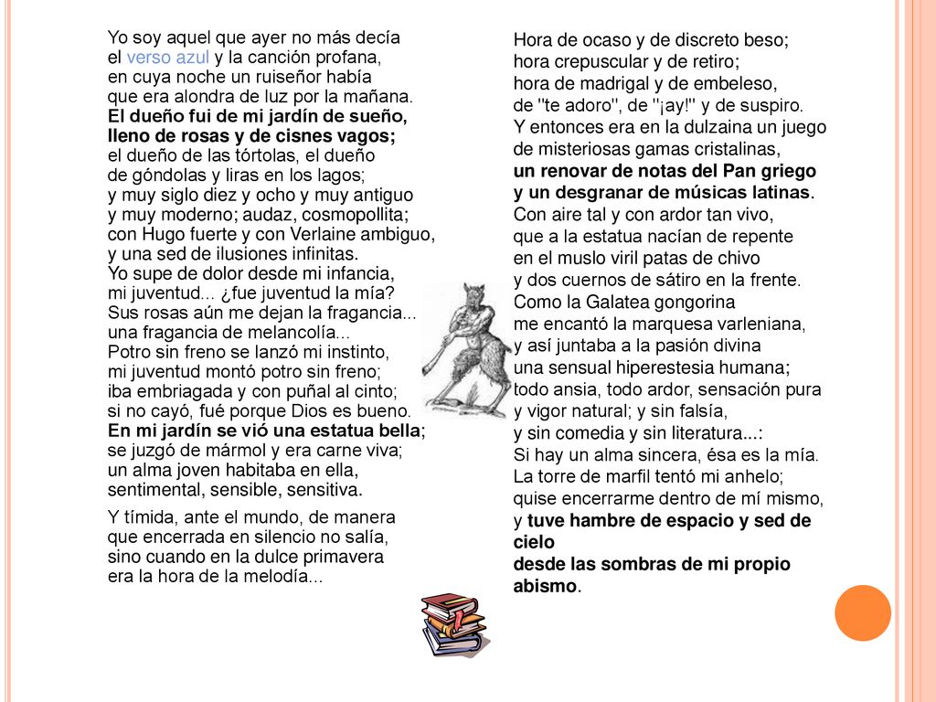 Yo soy aquel que ayer no más decía el verso azul y la canción profana, en cuya noche un ruiseñor había que era alondra de luz por la mañana. El dueño fui de mi jardín de sueño, lleno de rosas y de cisnes vagos; el dueño de las tórtolas, el dueño de góndolas y liras en los lagos; y muy siglo diez y ocho y muy antiguo y muy moderno; audaz, cosmopollita; con Hugo fuerte y con Verlaine ambiguo, y una sed de ilusiones infinitas. Yo supe de dolor desde mi infancia, mi juventud... ¿fue juventud la mía Sus rosas aún me dejan la fragancia... una fragancia de melancolía... Potro sin freno se lanzó mi instinto, mi juventud montó potro sin freno; iba embriagada y con puñal al cinto; si no cayó, fué porque Dios es bueno. En mi jardín se vió una estatua bella; se juzgó de mármol y era carne viva; un alma joven habitaba en ella, sentimental, sensible, sensitiva. Y tímida, ante el mundo, de manera que encerrada en silencio no salía, sino cuando en la dulce primavera era la hora de la melodía...