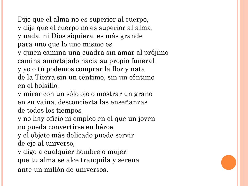 Dije que el alma no es superior al cuerpo, y dije que el cuerpo no es superior al alma, y nada, ni Dios siquiera, es más grande para uno que lo uno mismo es, y quien camina una cuadra sin amar al prójimo camina amortajado hacia su propio funeral, y yo o tú podemos comprar la flor y nata de la Tierra sin un céntimo, sin un céntimo en el bolsillo, y mirar con un sólo ojo o mostrar un grano en su vaina, desconcierta las enseñanzas de todos los tiempos, y no hay oficio ni empleo en el que un joven no pueda convertirse en héroe, y el objeto más delicado puede servir de eje al universo, y digo a cualquier hombre o mujer: que tu alma se alce tranquila y serena ante un millón de universos.