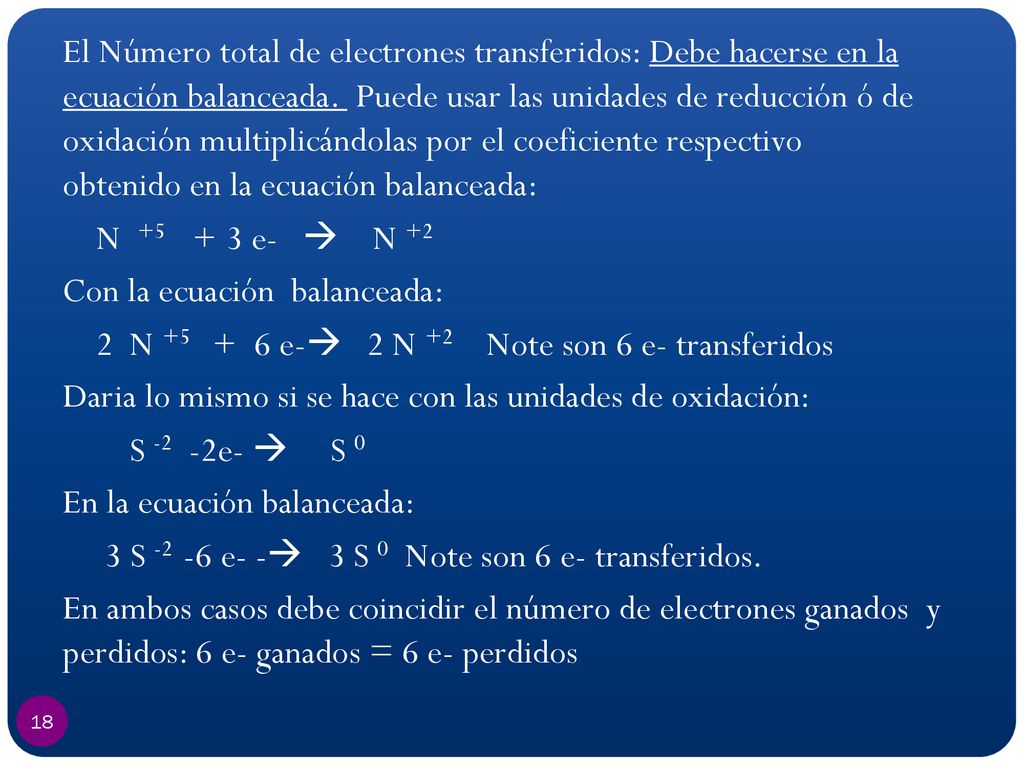 El Número total de electrones transferidos: Debe hacerse en la ecuación balanceada. Puede usar las unidades de reducción ó de oxidación multiplicándolas por el coeficiente respectivo obtenido en la ecuación balanceada: