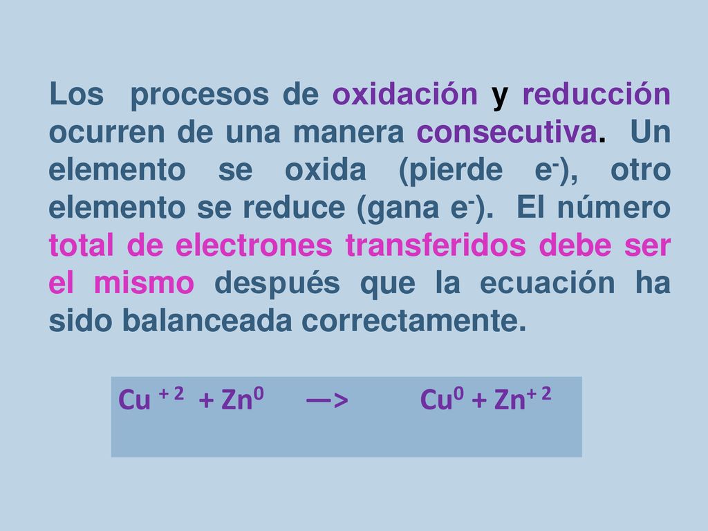 Los procesos de oxidación y reducción ocurren de una manera consecutiva. Un elemento se oxida (pierde e-), otro elemento se reduce (gana e-). El número total de electrones transferidos debe ser el mismo después que la ecuación ha sido balanceada correctamente.