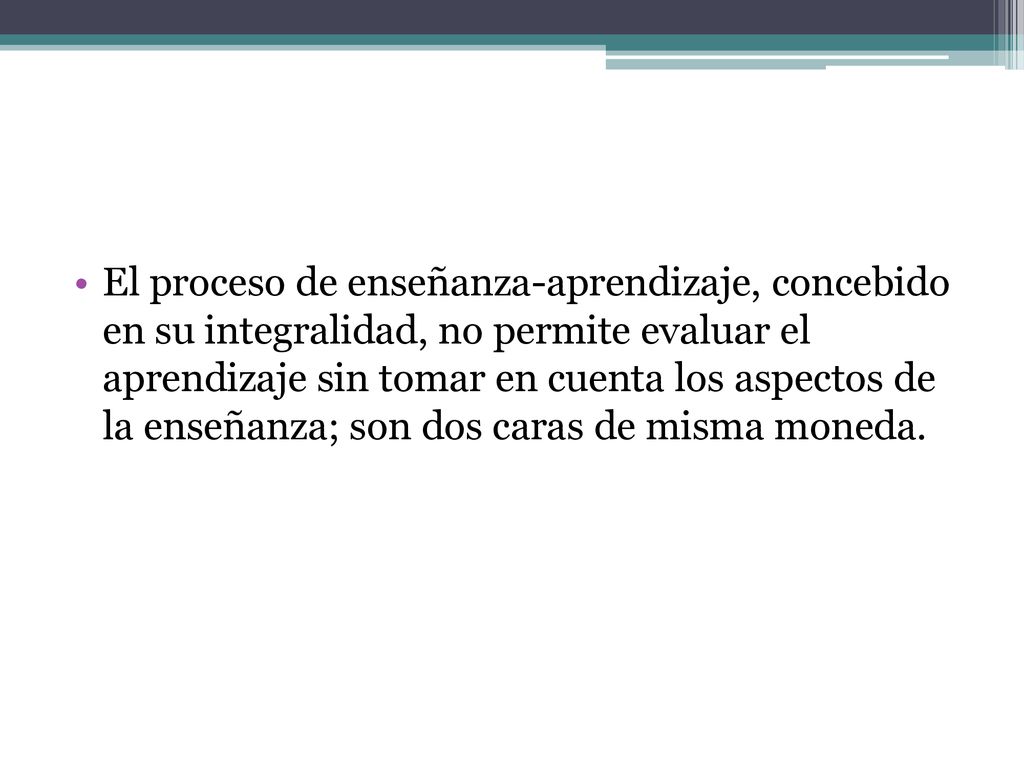El proceso de enseñanza-aprendizaje, concebido en su integralidad, no permite evaluar el aprendizaje sin tomar en cuenta los aspectos de la enseñanza; son dos caras de misma moneda.