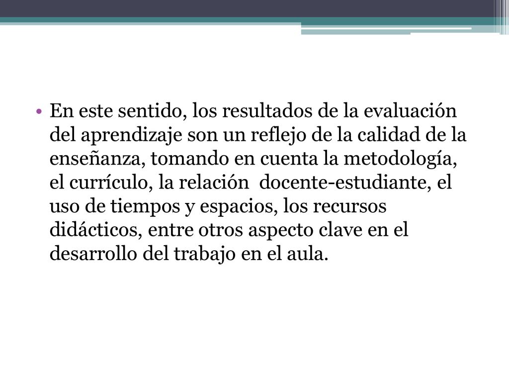 En este sentido, los resultados de la evaluación del aprendizaje son un reflejo de la calidad de la enseñanza, tomando en cuenta la metodología, el currículo, la relación docente-estudiante, el uso de tiempos y espacios, los recursos didácticos, entre otros aspecto clave en el desarrollo del trabajo en el aula.