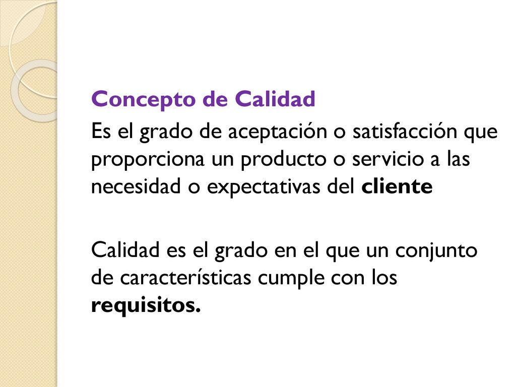Concepto de Calidad Es el grado de aceptación o satisfacción que proporciona un producto o servicio a las necesidad o expectativas del cliente Calidad es el grado en el que un conjunto de características cumple con los requisitos.