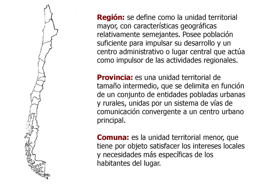 Región: se define como la unidad territorial mayor, con características geográficas relativamente semejantes. Posee población suficiente para impulsar su desarrollo y un centro administrativo o lugar central que actúa como impulsor de las actividades regionales.