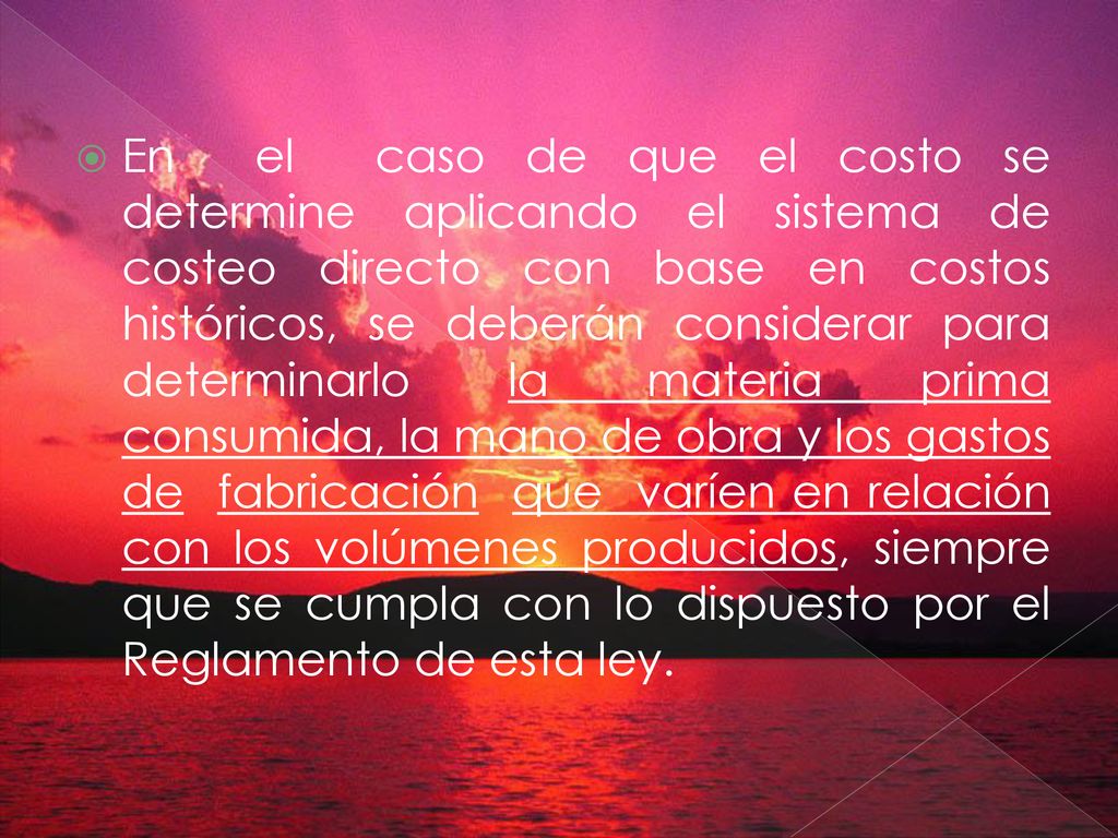 En el caso de que el costo se determine aplicando el sistema de costeo directo con base en costos históricos, se deberán considerar para determinarlo la materia prima consumida, la mano de obra y los gastos de fabricación que varíen en relación con los volúmenes producidos, siempre que se cumpla con lo dispuesto por el Reglamento de esta ley.