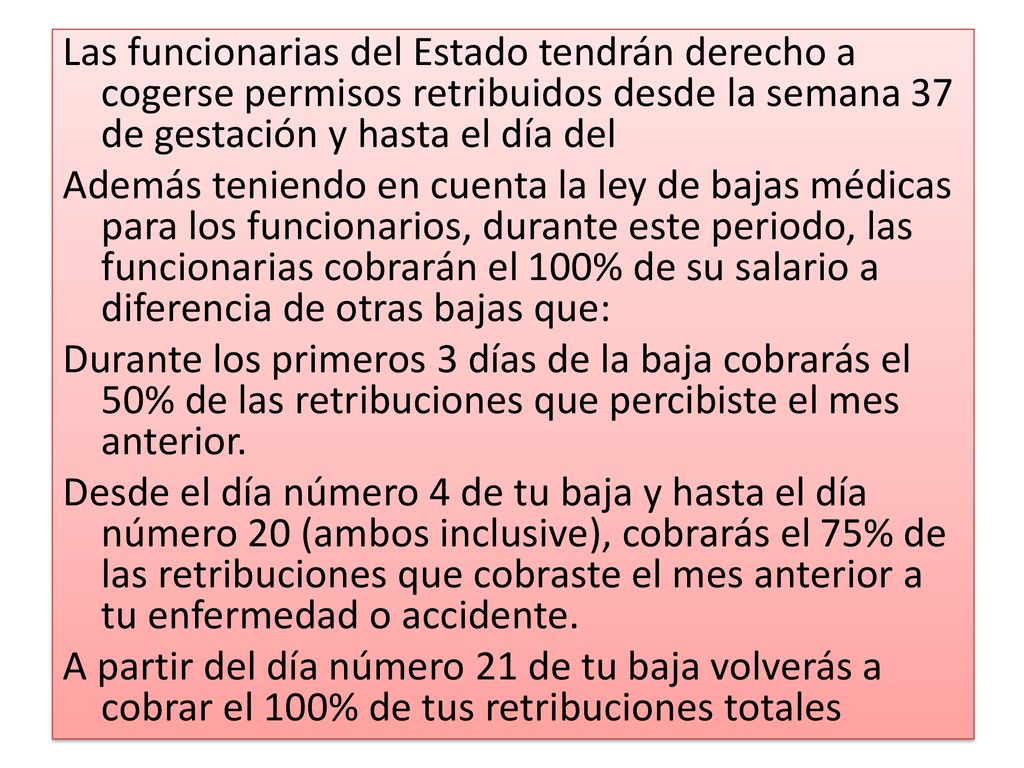 Las funcionarias del Estado tendrán derecho a cogerse permisos retribuidos desde la semana 37 de gestación y hasta el día del Además teniendo en cuenta la ley de bajas médicas para los funcionarios, durante este periodo, las funcionarias cobrarán el 100% de su salario a diferencia de otras bajas que: Durante los primeros 3 días de la baja cobrarás el 50% de las retribuciones que percibiste el mes anterior.
