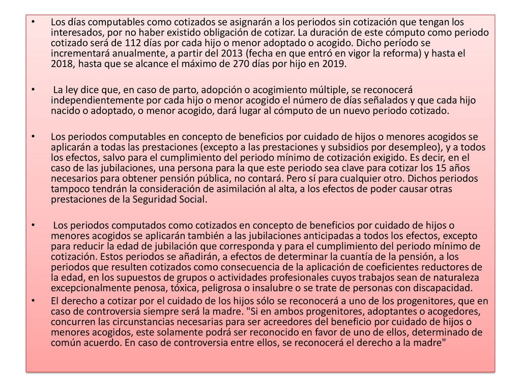 Los días computables como cotizados se asignarán a los periodos sin cotización que tengan los interesados, por no haber existido obligación de cotizar. La duración de este cómputo como periodo cotizado será de 112 días por cada hijo o menor adoptado o acogido. Dicho período se incrementará anualmente, a partir del 2013 (fecha en que entró en vigor la reforma) y hasta el 2018, hasta que se alcance el máximo de 270 días por hijo en 2019.