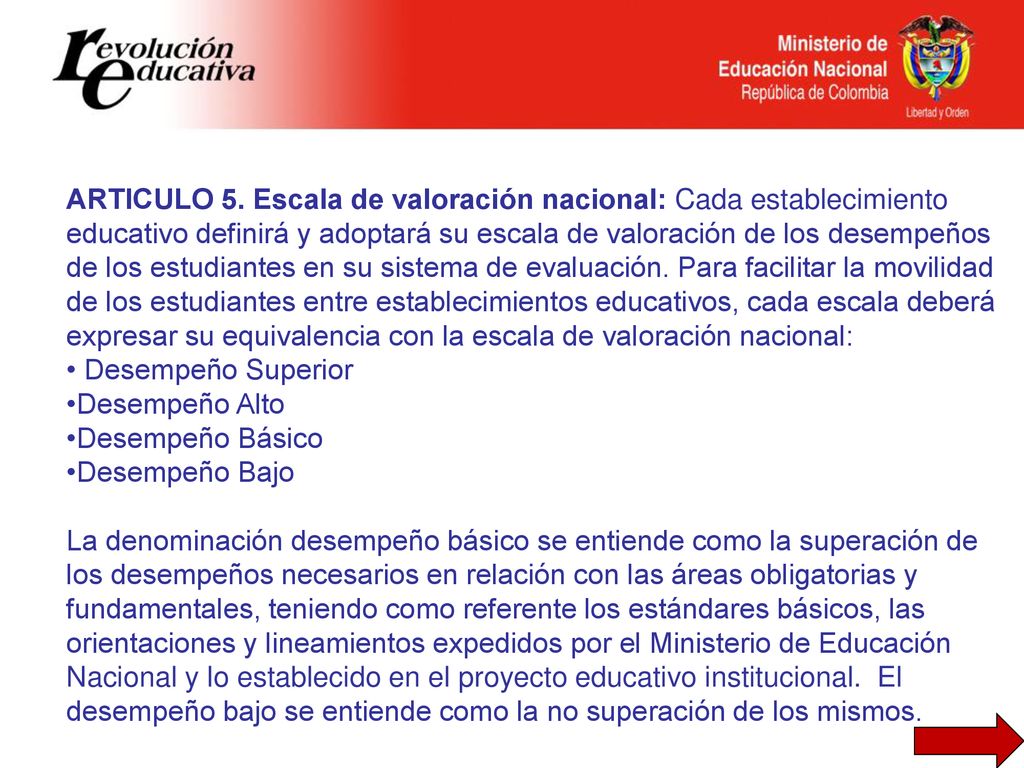 ARTICULO 5. Escala de valoración nacional: Cada establecimiento educativo definirá y adoptará su escala de valoración de los desempeños de los estudiantes en su sistema de evaluación. Para facilitar la movilidad de los estudiantes entre establecimientos educativos, cada escala deberá expresar su equivalencia con la escala de valoración nacional: