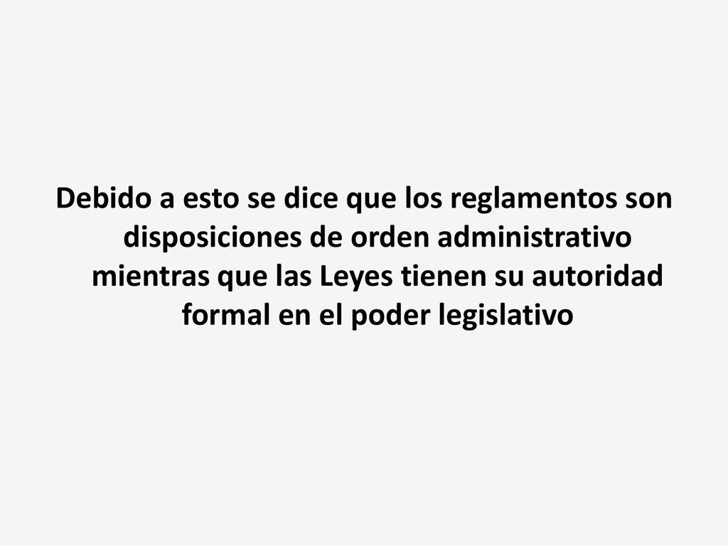 Debido a esto se dice que los reglamentos son disposiciones de orden administrativo mientras que las Leyes tienen su autoridad formal en el poder legislativo