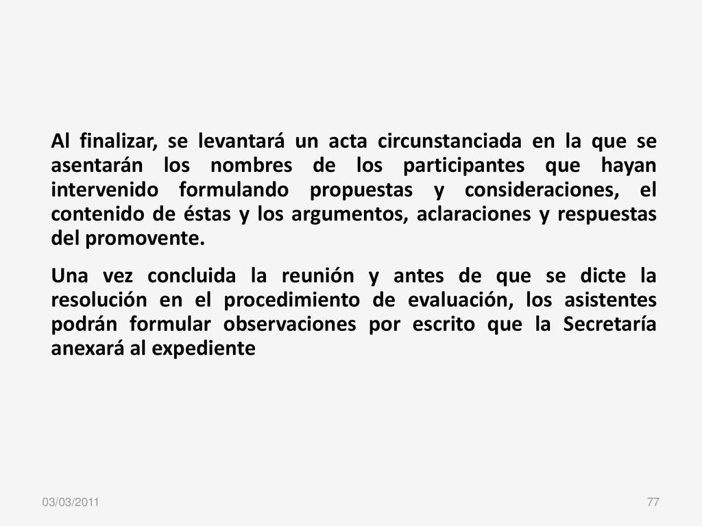 Al finalizar, se levantará un acta circunstanciada en la que se asentarán los nombres de los participantes que hayan intervenido formulando propuestas y consideraciones, el contenido de éstas y los argumentos, aclaraciones y respuestas del promovente.
