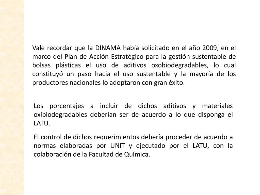 Vale recordar que la DINAMA había solicitado en el año 2009, en el marco del Plan de Acción Estratégico para la gestión sustentable de bolsas plásticas el uso de aditivos oxobiodegradables, lo cual constituyó un paso hacia el uso sustentable y la mayoría de los productores nacionales lo adoptaron con gran éxito.