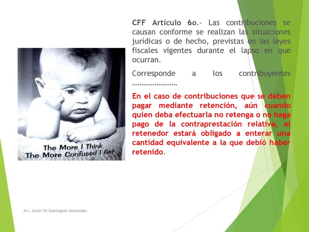 CFF Artículo 6o.- Las contribuciones se causan conforme se realizan las situaciones jurídicas o de hecho, previstas en las leyes fiscales vigentes durante el lapso en que ocurran. Corresponde a los contribuyentes …………………… En el caso de contribuciones que se deben pagar mediante retención, aún cuando quien deba efectuarla no retenga o no haga pago de la contraprestación relativa, el retenedor estará obligado a enterar una cantidad equivalente a la que debió haber retenido.