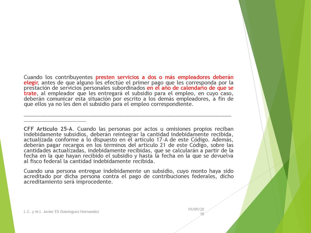 Cuando los contribuyentes presten servicios a dos o más empleadores deberán elegir, antes de que alguno les efectúe el primer pago que les corresponda por la prestación de servicios personales subordinados en el año de calendario de que se trate, al empleador que les entregará el subsidio para el empleo, en cuyo caso, deberán comunicar esta situación por escrito a los demás empleadores, a fin de que ellos ya no les den el subsidio para el empleo correspondiente. ______________________________________________________________________ _____________________ CFF Artículo 25-A. Cuando las personas por actos u omisiones propios reciban indebidamente subsidios, deberán reintegrar la cantidad indebidamente recibida, actualizada conforme a lo dispuesto en el artículo 17-A de este Código. Además, deberán pagar recargos en los términos del artículo 21 de este Código, sobre las cantidades actualizadas, indebidamente recibidas, que se calcularán a partir de la fecha en la que hayan recibido el subsidio y hasta la fecha en la que se devuelva al fisco federal la cantidad indebidamente recibida. Cuando una persona entregue indebidamente un subsidio, cuyo monto haya sido acreditado por dicha persona contra el pago de contribuciones federales, dicho acreditamiento será improcedente.