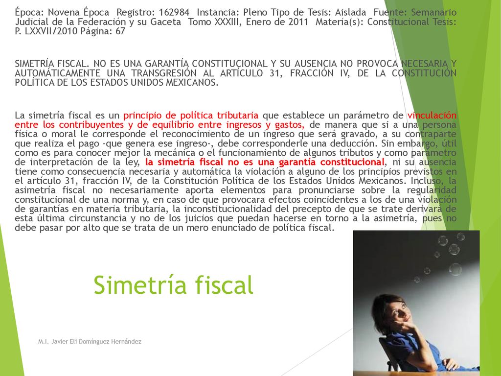 Época: Novena Época Registro: Instancia: Pleno Tipo de Tesis: Aislada Fuente: Semanario Judicial de la Federación y su Gaceta Tomo XXXIII, Enero de 2011 Materia(s): Constitucional Tesis: P. LXXVII/2010 Página: 67 SIMETRÍA FISCAL. NO ES UNA GARANTÍA CONSTITUCIONAL Y SU AUSENCIA NO PROVOCA NECESARIA Y AUTOMÁTICAMENTE UNA TRANSGRESIÓN AL ARTÍCULO 31, FRACCIÓN IV, DE LA CONSTITUCIÓN POLÍTICA DE LOS ESTADOS UNIDOS MEXICANOS. La simetría fiscal es un principio de política tributaria que establece un parámetro de vinculación entre los contribuyentes y de equilibrio entre ingresos y gastos, de manera que si a una persona física o moral le corresponde el reconocimiento de un ingreso que será gravado, a su contraparte que realiza el pago -que genera ese ingreso-, debe corresponderle una deducción. Sin embargo, útil como es para conocer mejor la mecánica o el funcionamiento de algunos tributos y como parámetro de interpretación de la ley, la simetría fiscal no es una garantía constitucional, ni su ausencia tiene como consecuencia necesaria y automática la violación a alguno de los principios previstos en el artículo 31, fracción IV, de la Constitución Política de los Estados Unidos Mexicanos. Incluso, la asimetría fiscal no necesariamente aporta elementos para pronunciarse sobre la regularidad constitucional de una norma y, en caso de que provocara efectos coincidentes a los de una violación de garantías en materia tributaria, la inconstitucionalidad del precepto de que se trate derivará de esta última circunstancia y no de los juicios que puedan hacerse en torno a la asimetría, pues no debe pasar por alto que se trata de un mero enunciado de política fiscal.