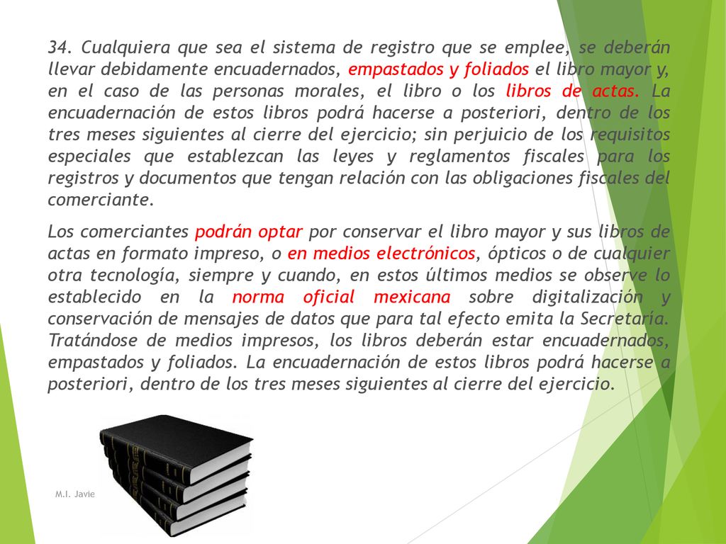 34. Cualquiera que sea el sistema de registro que se emplee, se deberán llevar debidamente encuadernados, empastados y foliados el libro mayor y, en el caso de las personas morales, el libro o los libros de actas. La encuadernación de estos libros podrá hacerse a posteriori, dentro de los tres meses siguientes al cierre del ejercicio; sin perjuicio de los requisitos especiales que establezcan las leyes y reglamentos fiscales para los registros y documentos que tengan relación con las obligaciones fiscales del comerciante. Los comerciantes podrán optar por conservar el libro mayor y sus libros de actas en formato impreso, o en medios electrónicos, ópticos o de cualquier otra tecnología, siempre y cuando, en estos últimos medios se observe lo establecido en la norma oficial mexicana sobre digitalización y conservación de mensajes de datos que para tal efecto emita la Secretaría. Tratándose de medios impresos, los libros deberán estar encuadernados, empastados y foliados. La encuadernación de estos libros podrá hacerse a posteriori, dentro de los tres meses siguientes al cierre del ejercicio.