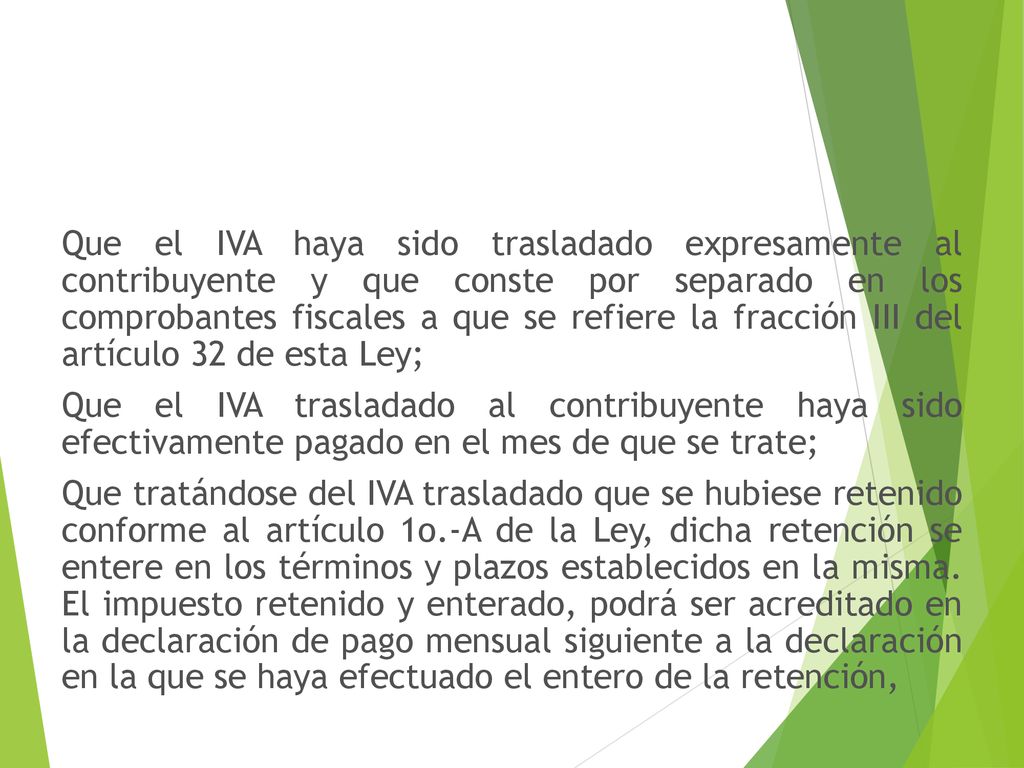 Que el IVA haya sido trasladado expresamente al contribuyente y que conste por separado en los comprobantes fiscales a que se refiere la fracción III del artículo 32 de esta Ley; Que el IVA trasladado al contribuyente haya sido efectivamente pagado en el mes de que se trate; Que tratándose del IVA trasladado que se hubiese retenido conforme al artículo 1o.-A de la Ley, dicha retención se entere en los términos y plazos establecidos en la misma.