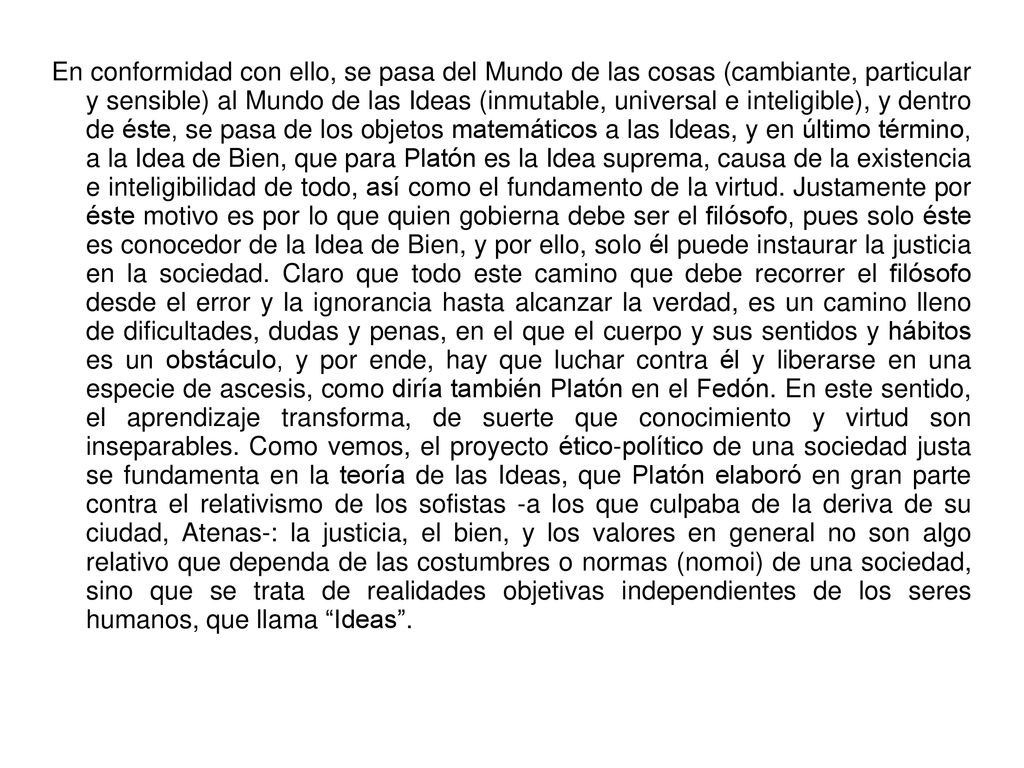 En conformidad con ello, se pasa del Mundo de las cosas (cambiante, particular y sensible) al Mundo de las Ideas (inmutable, universal e inteligible), y dentro de éste, se pasa de los objetos matemáticos a las Ideas, y en último término, a la Idea de Bien, que para Platón es la Idea suprema, causa de la existencia e inteligibilidad de todo, así como el fundamento de la virtud.