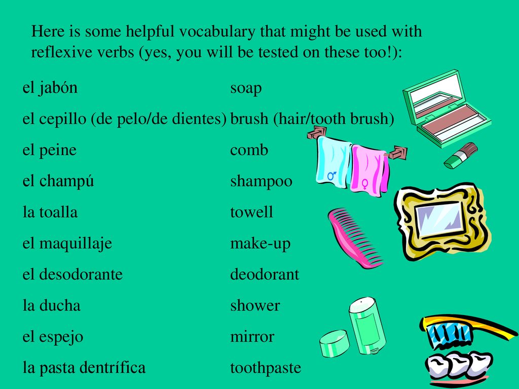 Here is some helpful vocabulary that might be used with reflexive verbs (yes, you will be tested on these too!):